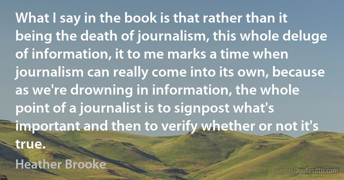 What I say in the book is that rather than it being the death of journalism, this whole deluge of information, it to me marks a time when journalism can really come into its own, because as we're drowning in information, the whole point of a journalist is to signpost what's important and then to verify whether or not it's true. (Heather Brooke)