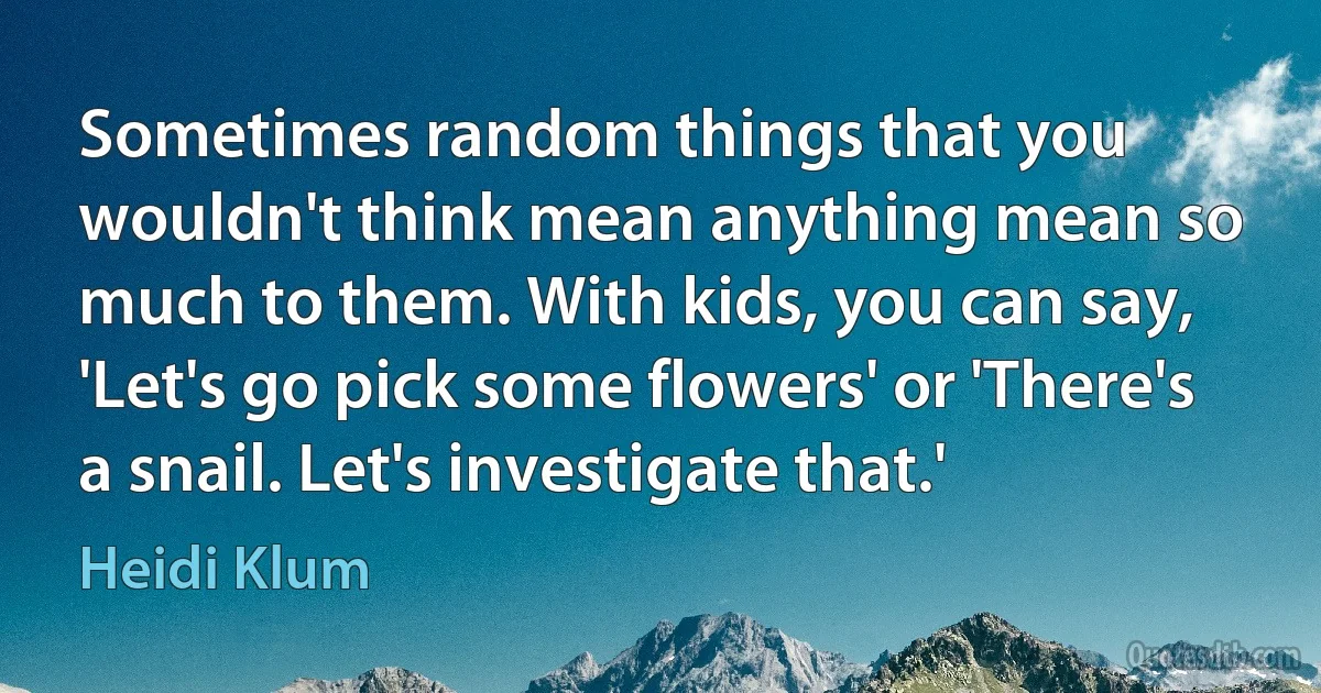 Sometimes random things that you wouldn't think mean anything mean so much to them. With kids, you can say, 'Let's go pick some flowers' or 'There's a snail. Let's investigate that.' (Heidi Klum)