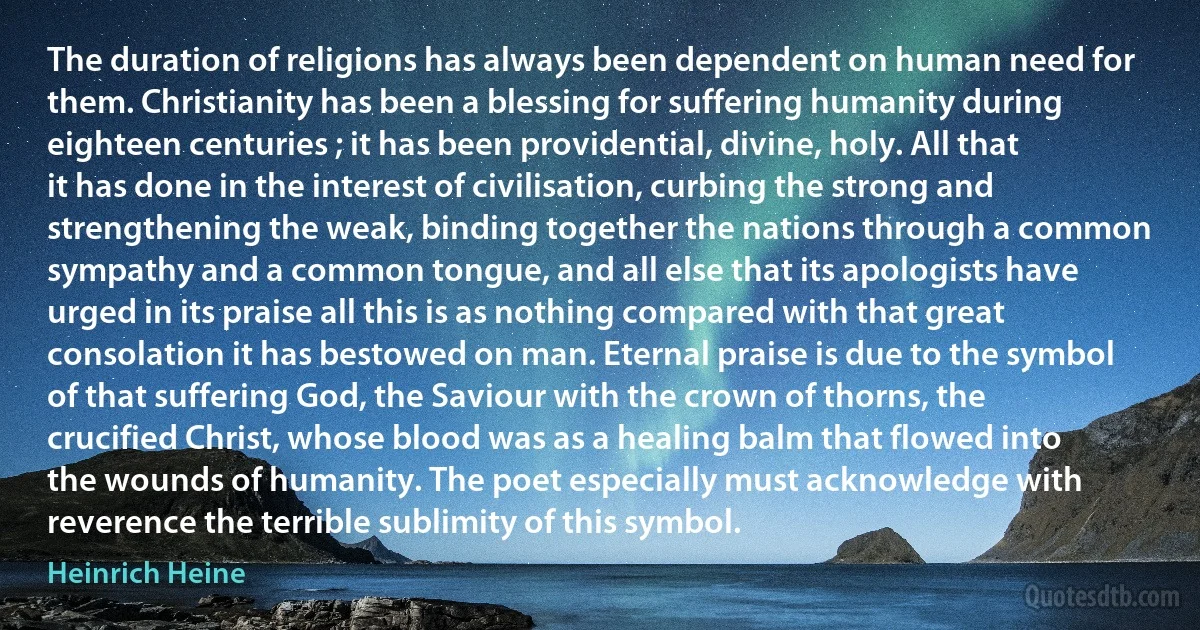 The duration of religions has always been dependent on human need for them. Christianity has been a blessing for suffering humanity during eighteen centuries ; it has been providential, divine, holy. All that it has done in the interest of civilisation, curbing the strong and strengthening the weak, binding together the nations through a common sympathy and a common tongue, and all else that its apologists have urged in its praise all this is as nothing compared with that great consolation it has bestowed on man. Eternal praise is due to the symbol of that suffering God, the Saviour with the crown of thorns, the crucified Christ, whose blood was as a healing balm that flowed into the wounds of humanity. The poet especially must acknowledge with reverence the terrible sublimity of this symbol. (Heinrich Heine)