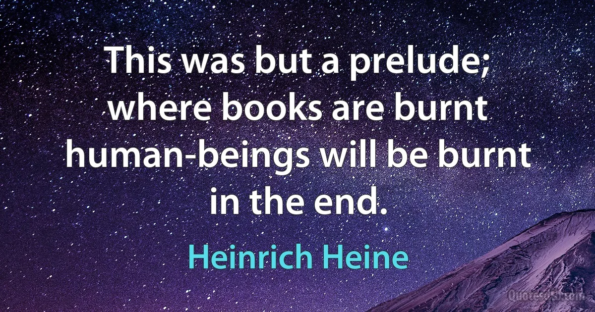 This was but a prelude; where books are burnt human-beings will be burnt in the end. (Heinrich Heine)