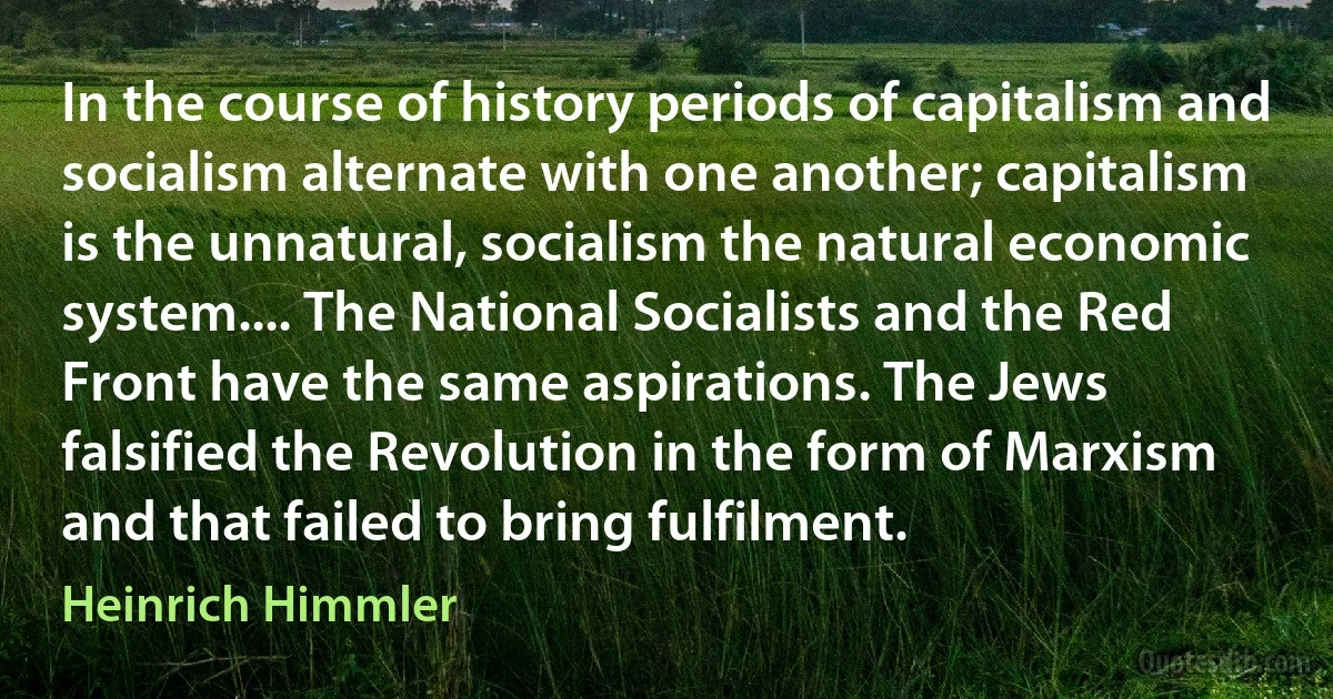 In the course of history periods of capitalism and socialism alternate with one another; capitalism is the unnatural, socialism the natural economic system.... The National Socialists and the Red Front have the same aspirations. The Jews falsified the Revolution in the form of Marxism and that failed to bring fulfilment. (Heinrich Himmler)