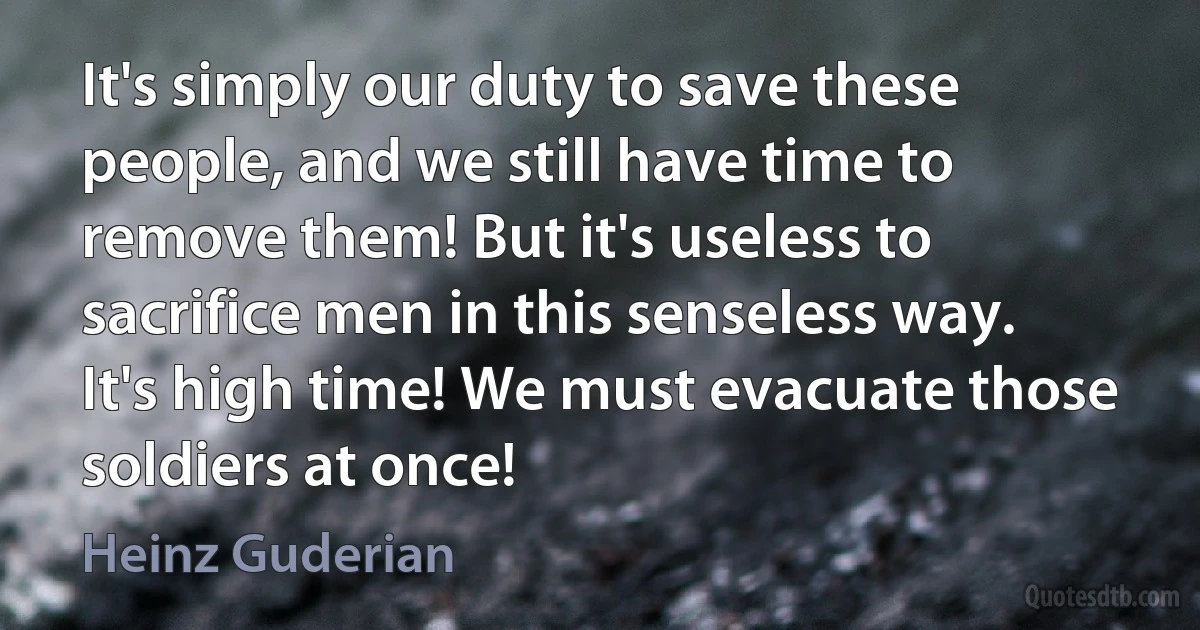 It's simply our duty to save these people, and we still have time to remove them! But it's useless to sacrifice men in this senseless way. It's high time! We must evacuate those soldiers at once! (Heinz Guderian)