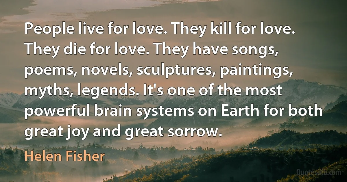 People live for love. They kill for love. They die for love. They have songs, poems, novels, sculptures, paintings, myths, legends. It's one of the most powerful brain systems on Earth for both great joy and great sorrow. (Helen Fisher)