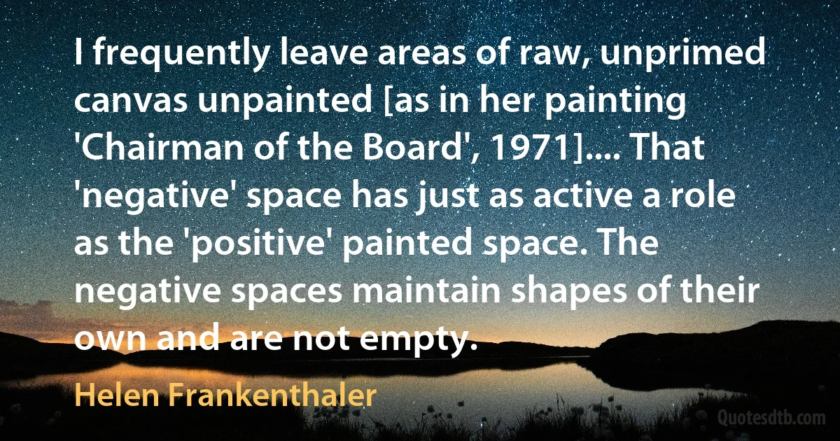 I frequently leave areas of raw, unprimed canvas unpainted [as in her painting 'Chairman of the Board', 1971].... That 'negative' space has just as active a role as the 'positive' painted space. The negative spaces maintain shapes of their own and are not empty. (Helen Frankenthaler)