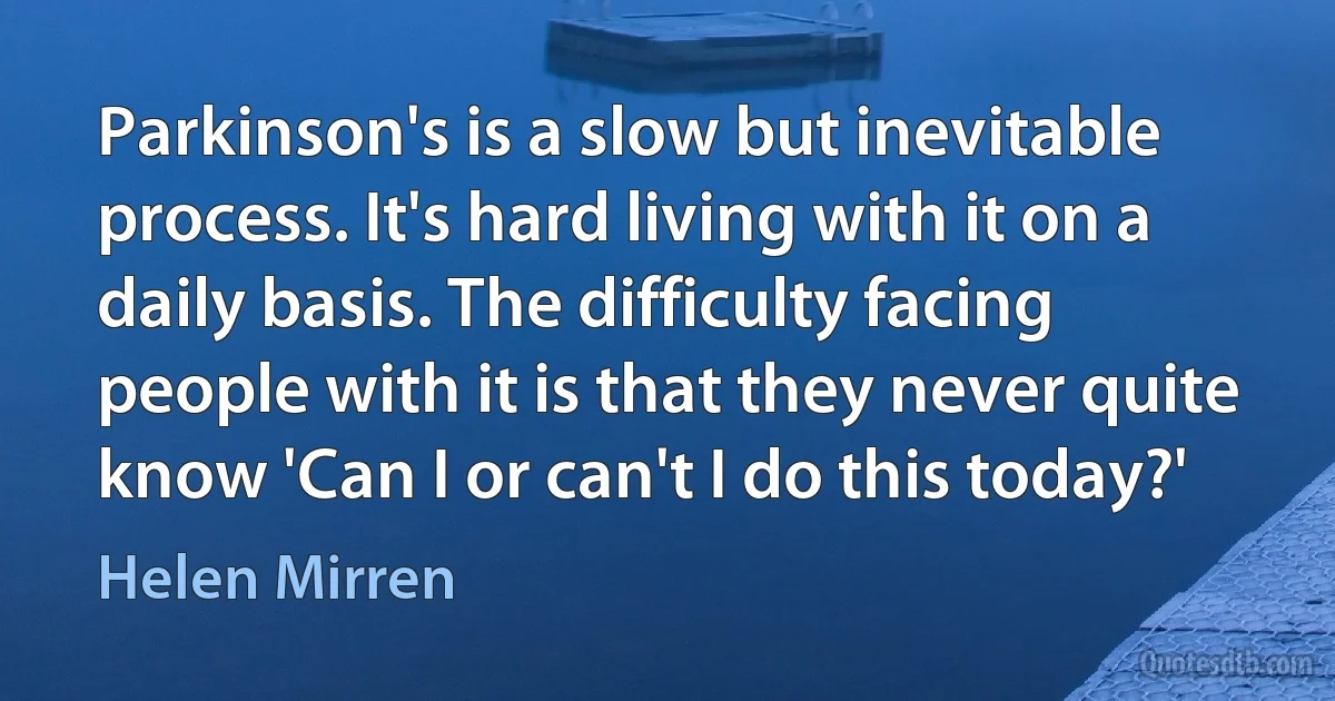 Parkinson's is a slow but inevitable process. It's hard living with it on a daily basis. The difficulty facing people with it is that they never quite know 'Can I or can't I do this today?' (Helen Mirren)