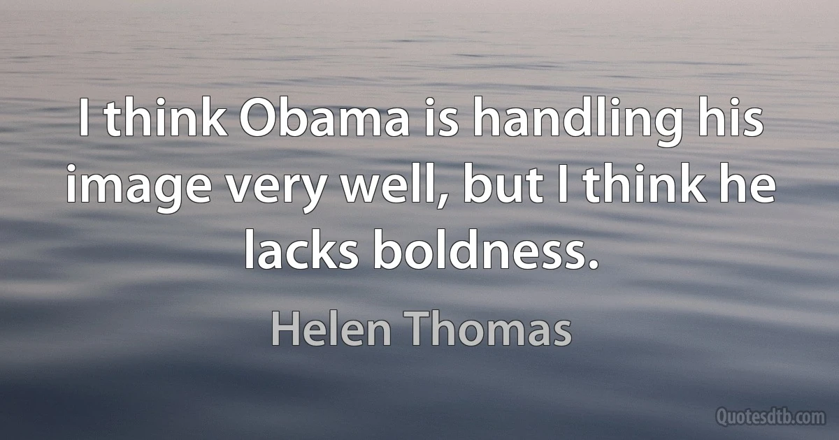 I think Obama is handling his image very well, but I think he lacks boldness. (Helen Thomas)