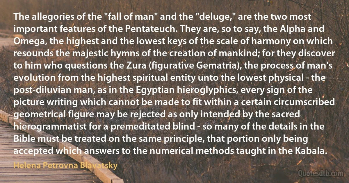 The allegories of the "fall of man" and the "deluge," are the two most important features of the Pentateuch. They are, so to say, the Alpha and Omega, the highest and the lowest keys of the scale of harmony on which resounds the majestic hymns of the creation of mankind; for they discover to him who questions the Zura (figurative Gematria), the process of man's evolution from the highest spiritual entity unto the lowest physical - the post-diluvian man, as in the Egyptian hieroglyphics, every sign of the picture writing which cannot be made to fit within a certain circumscribed geometrical figure may be rejected as only intended by the sacred hierogrammatist for a premeditated blind - so many of the details in the Bible must be treated on the same principle, that portion only being accepted which answers to the numerical methods taught in the Kabala. (Helena Petrovna Blavatsky)