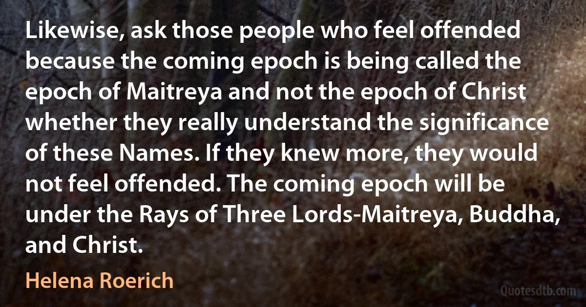 Likewise, ask those people who feel offended because the coming epoch is being called the epoch of Maitreya and not the epoch of Christ whether they really understand the significance of these Names. If they knew more, they would not feel offended. The coming epoch will be under the Rays of Three Lords-Maitreya, Buddha, and Christ. (Helena Roerich)