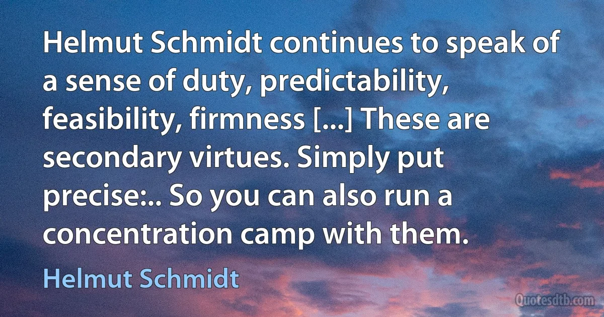 Helmut Schmidt continues to speak of a sense of duty, predictability, feasibility, firmness [...] These are secondary virtues. Simply put precise:.. So you can also run a concentration camp with them. (Helmut Schmidt)