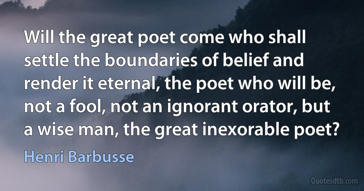 Will the great poet come who shall settle the boundaries of belief and render it eternal, the poet who will be, not a fool, not an ignorant orator, but a wise man, the great inexorable poet? (Henri Barbusse)