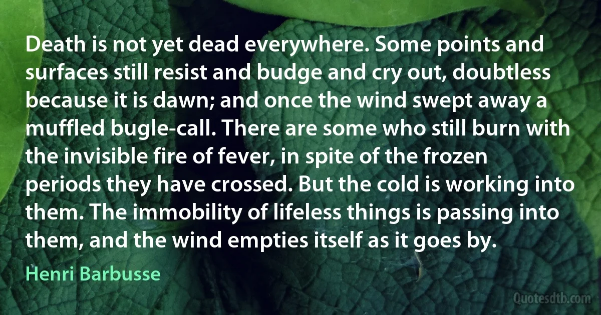 Death is not yet dead everywhere. Some points and surfaces still resist and budge and cry out, doubtless because it is dawn; and once the wind swept away a muffled bugle-call. There are some who still burn with the invisible fire of fever, in spite of the frozen periods they have crossed. But the cold is working into them. The immobility of lifeless things is passing into them, and the wind empties itself as it goes by. (Henri Barbusse)