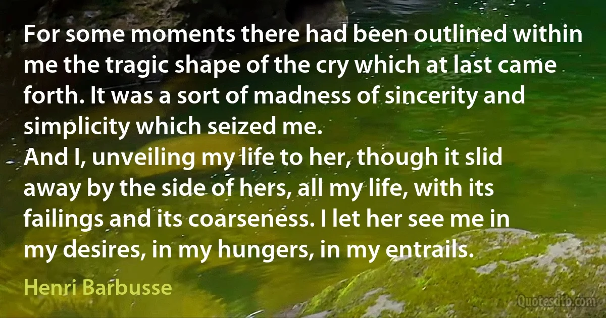 For some moments there had been outlined within me the tragic shape of the cry which at last came forth. It was a sort of madness of sincerity and simplicity which seized me.
And I, unveiling my life to her, though it slid away by the side of hers, all my life, with its failings and its coarseness. I let her see me in my desires, in my hungers, in my entrails. (Henri Barbusse)