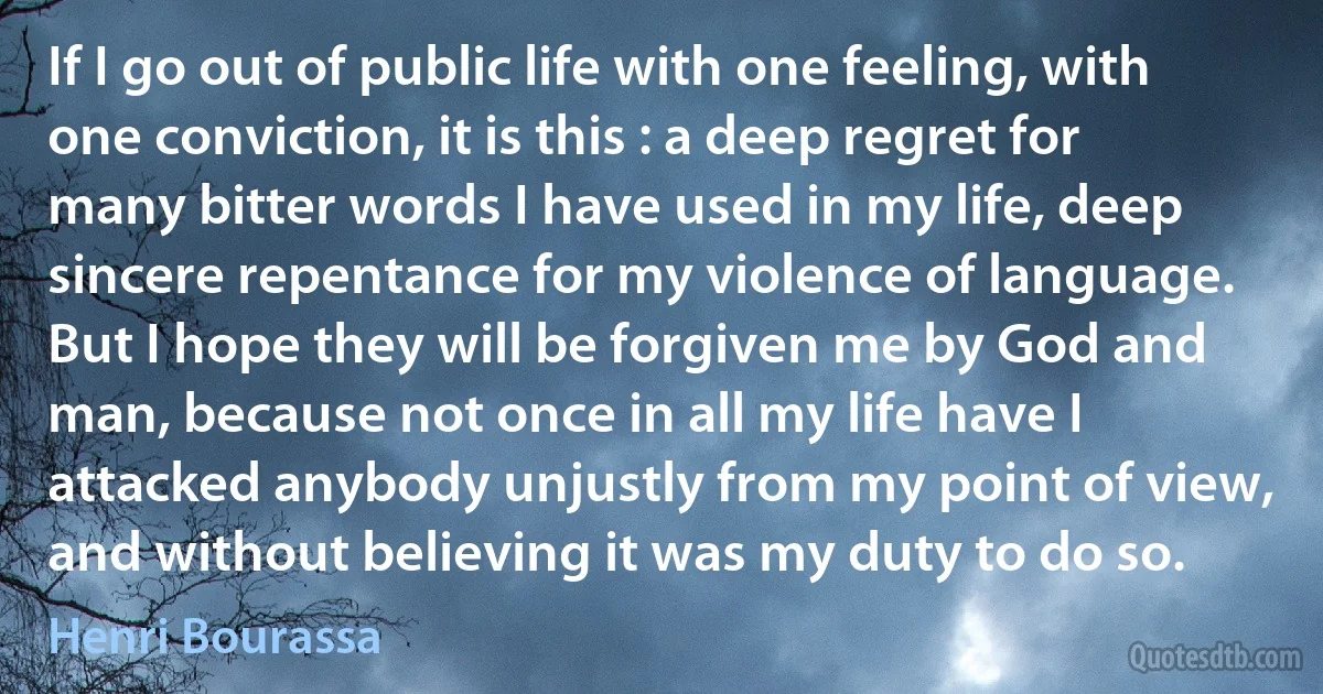 If I go out of public life with one feeling, with one conviction, it is this : a deep regret for many bitter words I have used in my life, deep sincere repentance for my violence of language. But I hope they will be forgiven me by God and man, because not once in all my life have I attacked anybody unjustly from my point of view, and without believing it was my duty to do so. (Henri Bourassa)