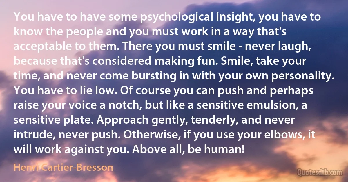 You have to have some psychological insight, you have to know the people and you must work in a way that's acceptable to them. There you must smile - never laugh, because that's considered making fun. Smile, take your time, and never come bursting in with your own personality. You have to lie low. Of course you can push and perhaps raise your voice a notch, but like a sensitive emulsion, a sensitive plate. Approach gently, tenderly, and never intrude, never push. Otherwise, if you use your elbows, it will work against you. Above all, be human! (Henri Cartier-Bresson)