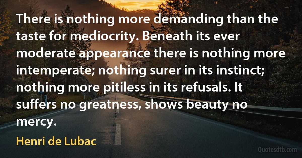 There is nothing more demanding than the taste for mediocrity. Beneath its ever moderate appearance there is nothing more intemperate; nothing surer in its instinct; nothing more pitiless in its refusals. It suffers no greatness, shows beauty no mercy. (Henri de Lubac)