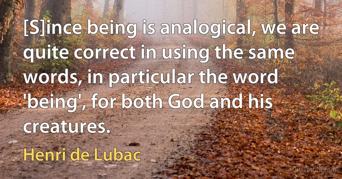 [S]ince being is analogical, we are quite correct in using the same words, in particular the word 'being', for both God and his creatures. (Henri de Lubac)