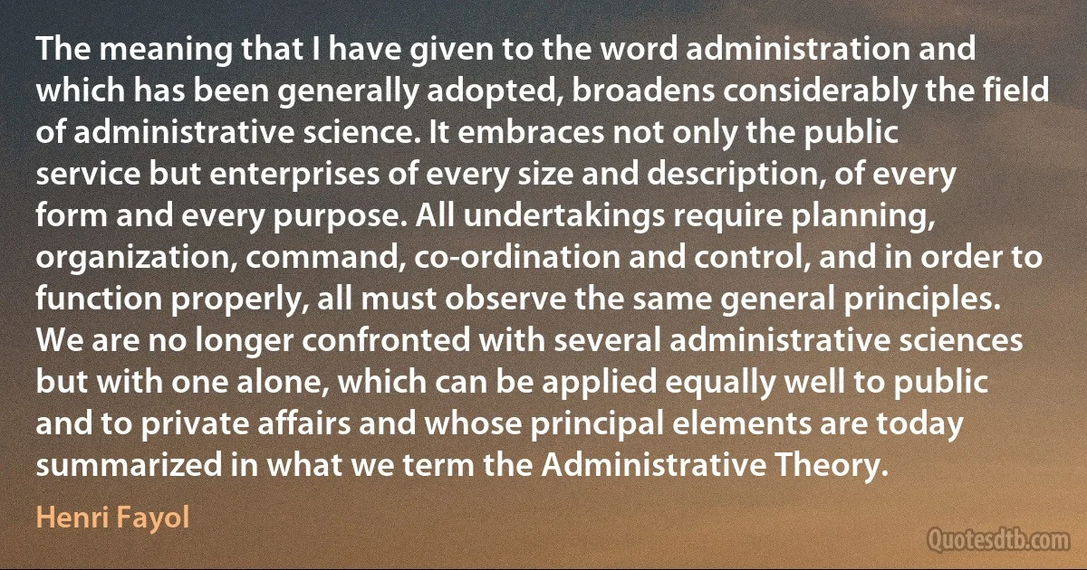 The meaning that I have given to the word administration and which has been generally adopted, broadens considerably the field of administrative science. It embraces not only the public service but enterprises of every size and description, of every form and every purpose. All undertakings require planning, organization, command, co-ordination and control, and in order to function properly, all must observe the same general principles. We are no longer confronted with several administrative sciences but with one alone, which can be applied equally well to public and to private affairs and whose principal elements are today summarized in what we term the Administrative Theory. (Henri Fayol)