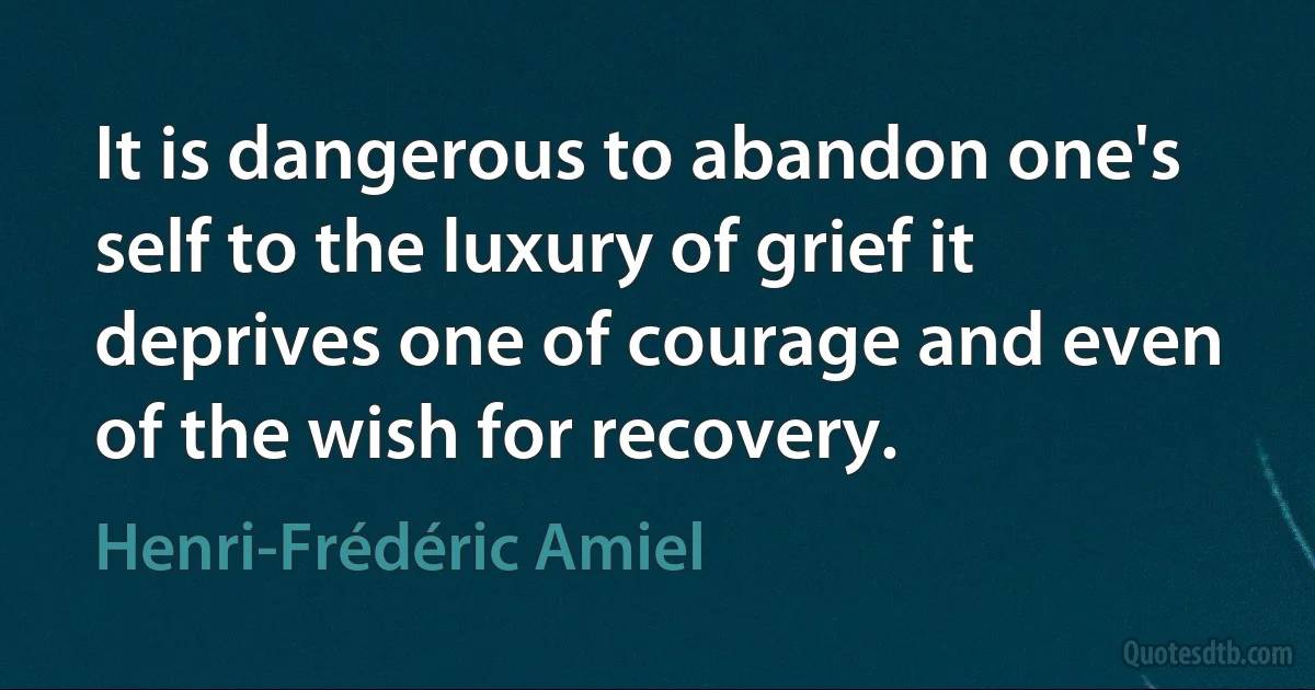 It is dangerous to abandon one's self to the luxury of grief it deprives one of courage and even of the wish for recovery. (Henri-Frédéric Amiel)