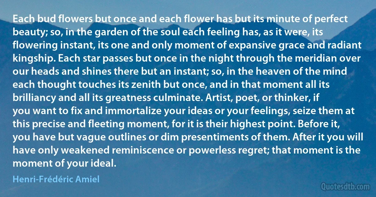 Each bud flowers but once and each flower has but its minute of perfect beauty; so, in the garden of the soul each feeling has, as it were, its flowering instant, its one and only moment of expansive grace and radiant kingship. Each star passes but once in the night through the meridian over our heads and shines there but an instant; so, in the heaven of the mind each thought touches its zenith but once, and in that moment all its brilliancy and all its greatness culminate. Artist, poet, or thinker, if you want to fix and immortalize your ideas or your feelings, seize them at this precise and fleeting moment, for it is their highest point. Before it, you have but vague outlines or dim presentiments of them. After it you will have only weakened reminiscence or powerless regret; that moment is the moment of your ideal. (Henri-Frédéric Amiel)