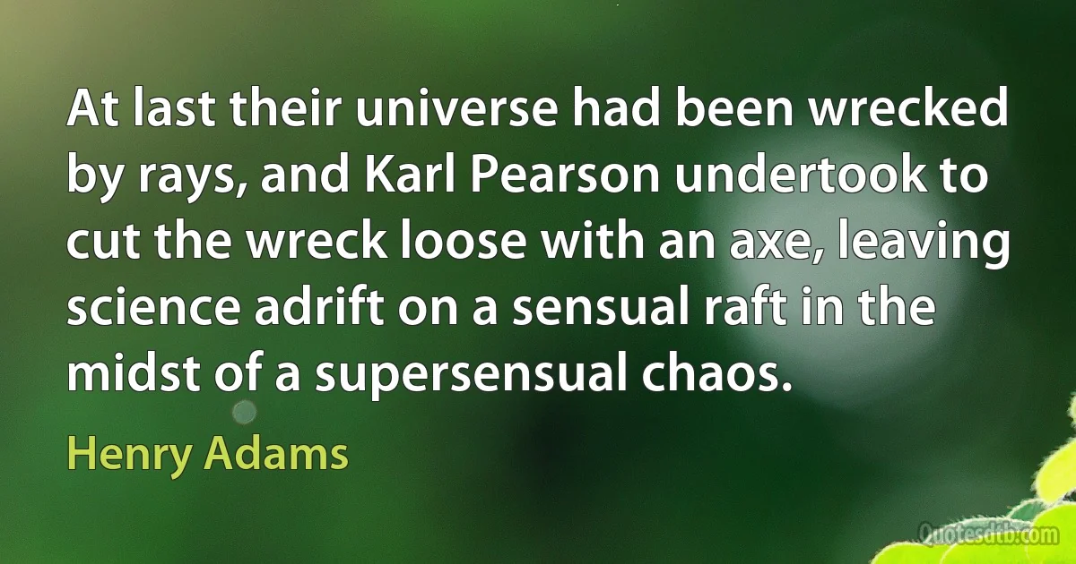 At last their universe had been wrecked by rays, and Karl Pearson undertook to cut the wreck loose with an axe, leaving science adrift on a sensual raft in the midst of a supersensual chaos. (Henry Adams)