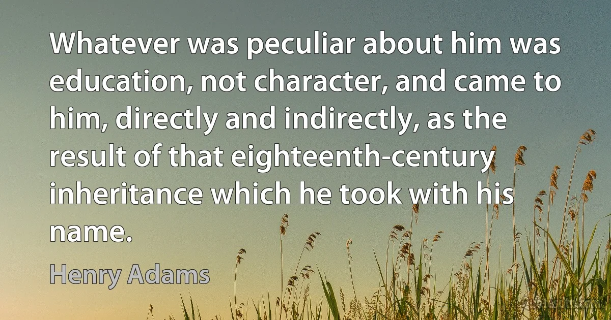 Whatever was peculiar about him was education, not character, and came to him, directly and indirectly, as the result of that eighteenth-century inheritance which he took with his name. (Henry Adams)