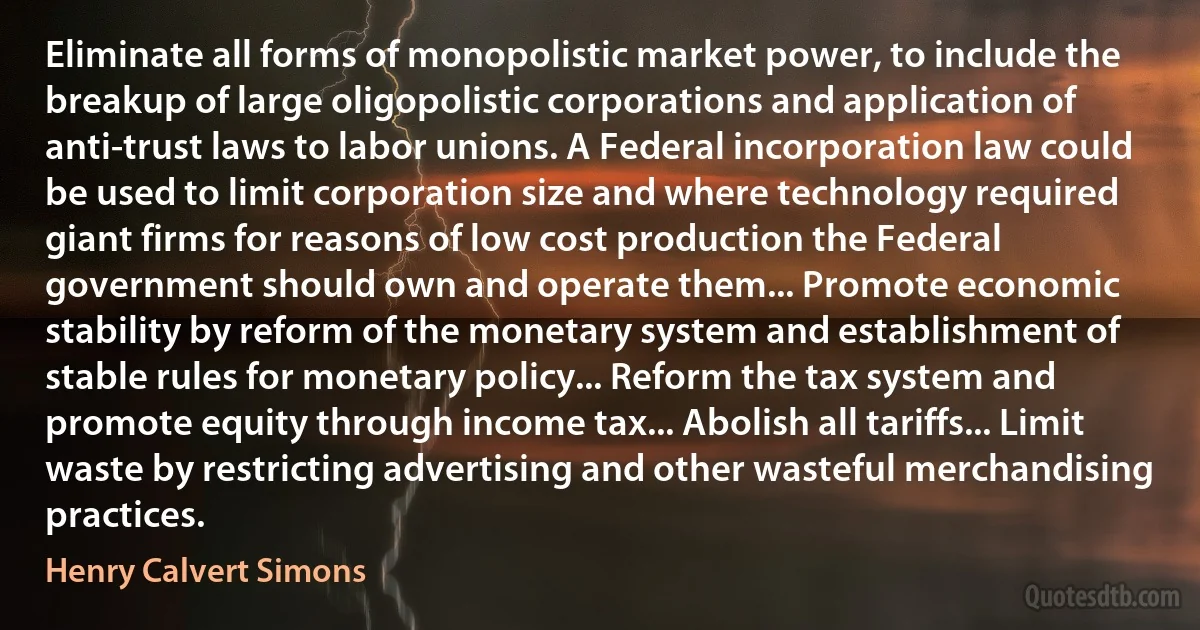 Eliminate all forms of monopolistic market power, to include the breakup of large oligopolistic corporations and application of anti-trust laws to labor unions. A Federal incorporation law could be used to limit corporation size and where technology required giant firms for reasons of low cost production the Federal government should own and operate them... Promote economic stability by reform of the monetary system and establishment of stable rules for monetary policy... Reform the tax system and promote equity through income tax... Abolish all tariffs... Limit waste by restricting advertising and other wasteful merchandising practices. (Henry Calvert Simons)