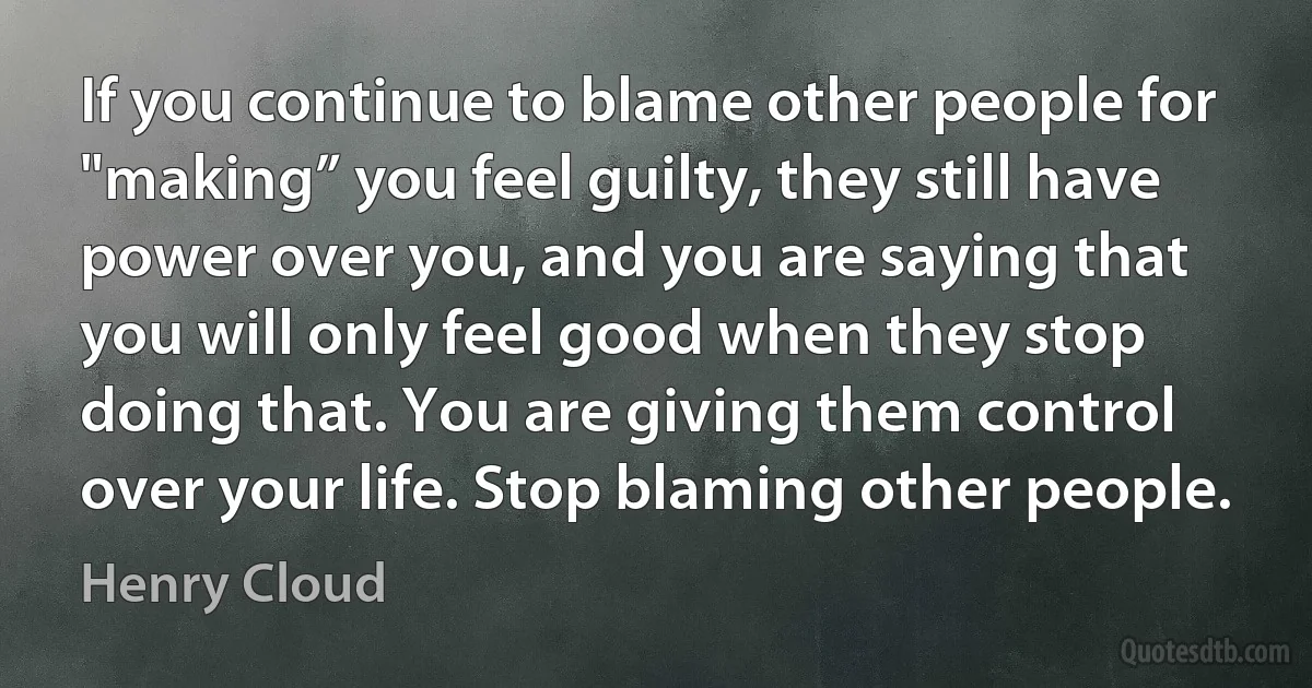 If you continue to blame other people for "making” you feel guilty, they still have power over you, and you are saying that you will only feel good when they stop doing that. You are giving them control over your life. Stop blaming other people. (Henry Cloud)