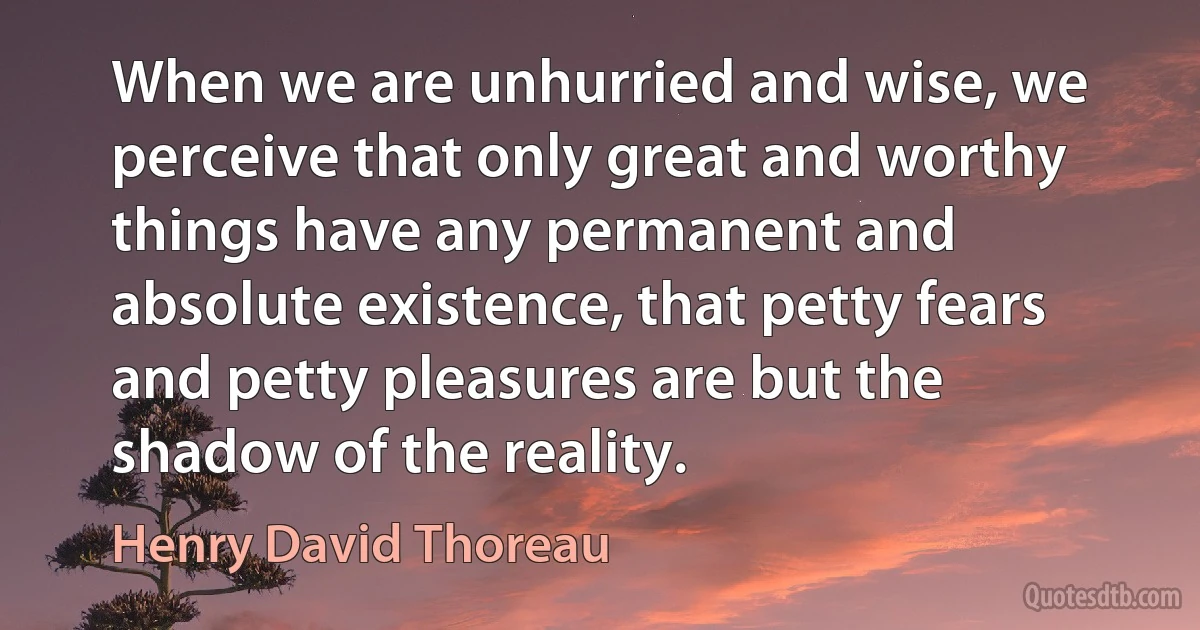 When we are unhurried and wise, we perceive that only great and worthy things have any permanent and absolute existence, that petty fears and petty pleasures are but the shadow of the reality. (Henry David Thoreau)