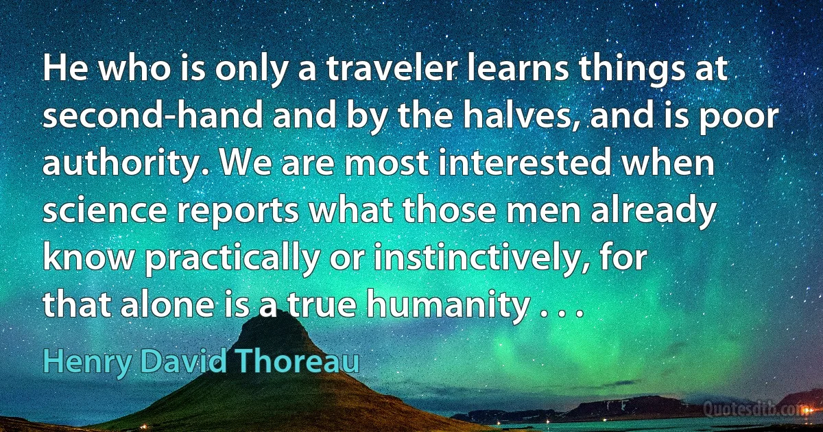 He who is only a traveler learns things at second-hand and by the halves, and is poor authority. We are most interested when science reports what those men already know practically or instinctively, for that alone is a true humanity . . . (Henry David Thoreau)