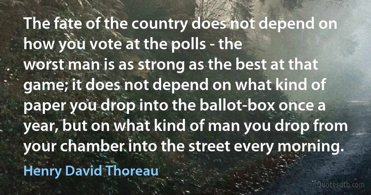 The fate of the country does not depend on how you vote at the polls - the
worst man is as strong as the best at that game; it does not depend on what kind of paper you drop into the ballot-box once a year, but on what kind of man you drop from your chamber into the street every morning. (Henry David Thoreau)