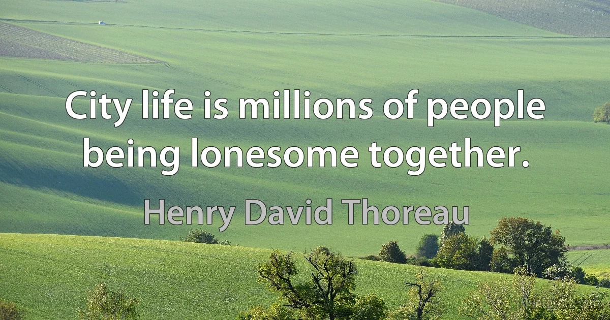 City life is millions of people being lonesome together. (Henry David Thoreau)