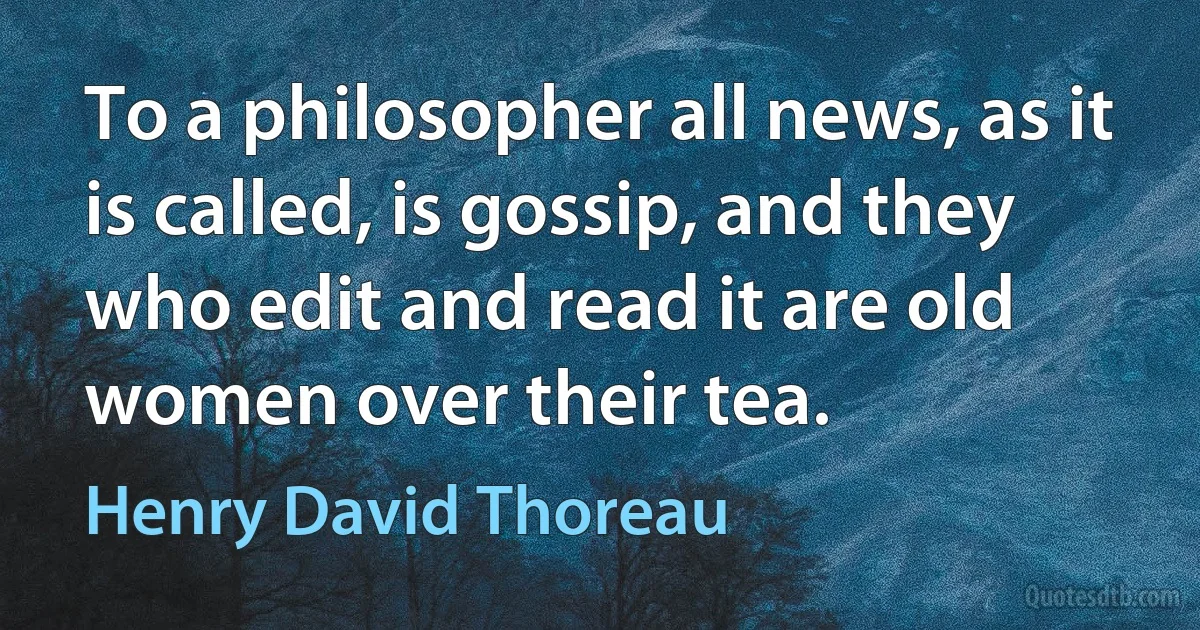 To a philosopher all news, as it is called, is gossip, and they who edit and read it are old women over their tea. (Henry David Thoreau)