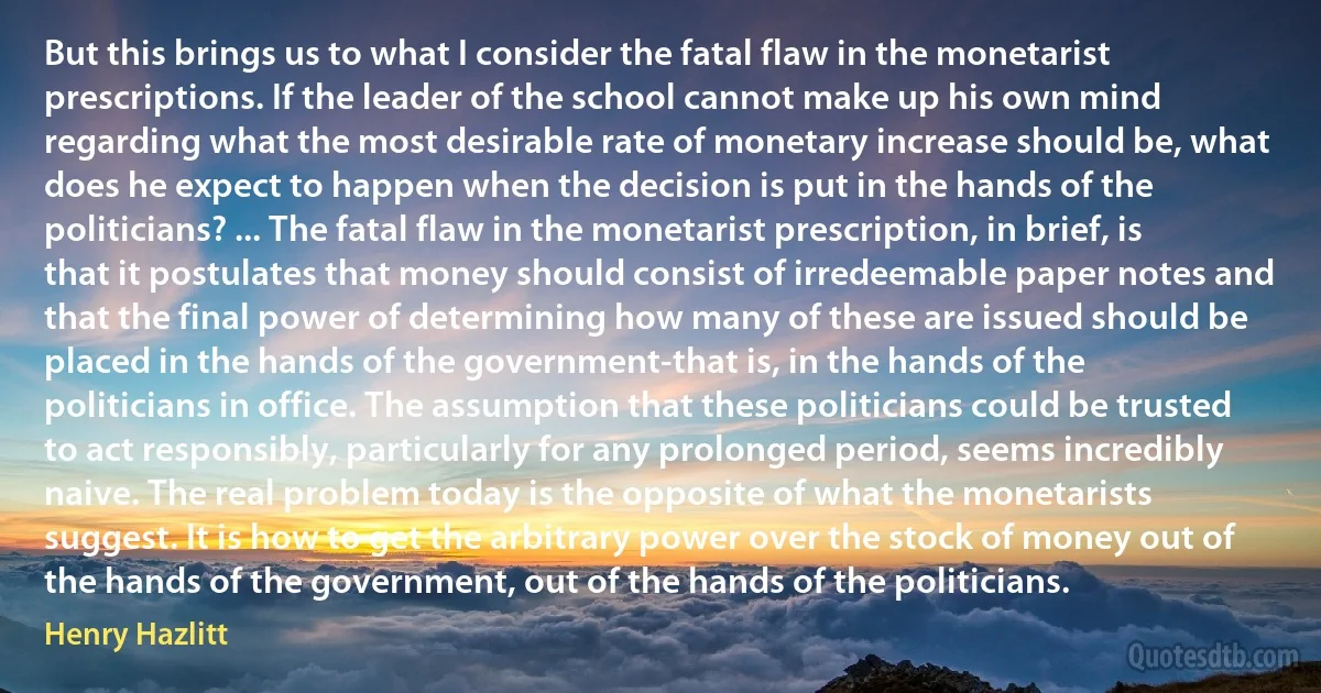 But this brings us to what I consider the fatal flaw in the monetarist prescriptions. If the leader of the school cannot make up his own mind regarding what the most desirable rate of monetary increase should be, what does he expect to happen when the decision is put in the hands of the politicians? ... The fatal flaw in the monetarist prescription, in brief, is that it postulates that money should consist of irredeemable paper notes and that the final power of determining how many of these are issued should be placed in the hands of the government-that is, in the hands of the politicians in office. The assumption that these politicians could be trusted to act responsibly, particularly for any prolonged period, seems incredibly naive. The real problem today is the opposite of what the monetarists suggest. It is how to get the arbitrary power over the stock of money out of the hands of the government, out of the hands of the politicians. (Henry Hazlitt)