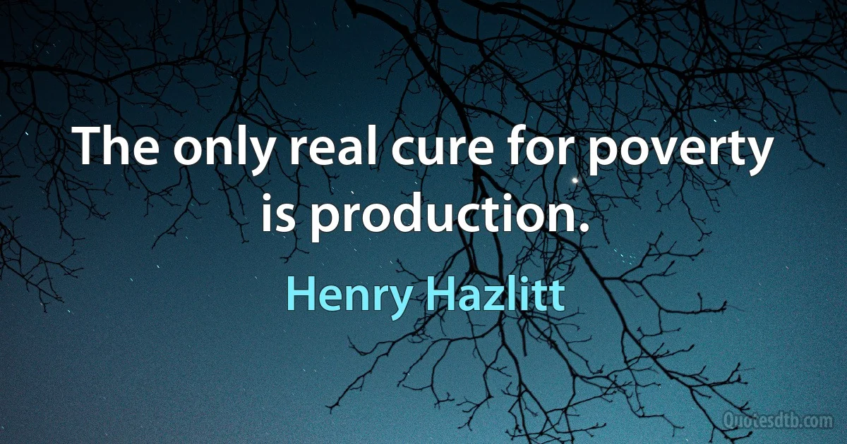 The only real cure for poverty is production. (Henry Hazlitt)