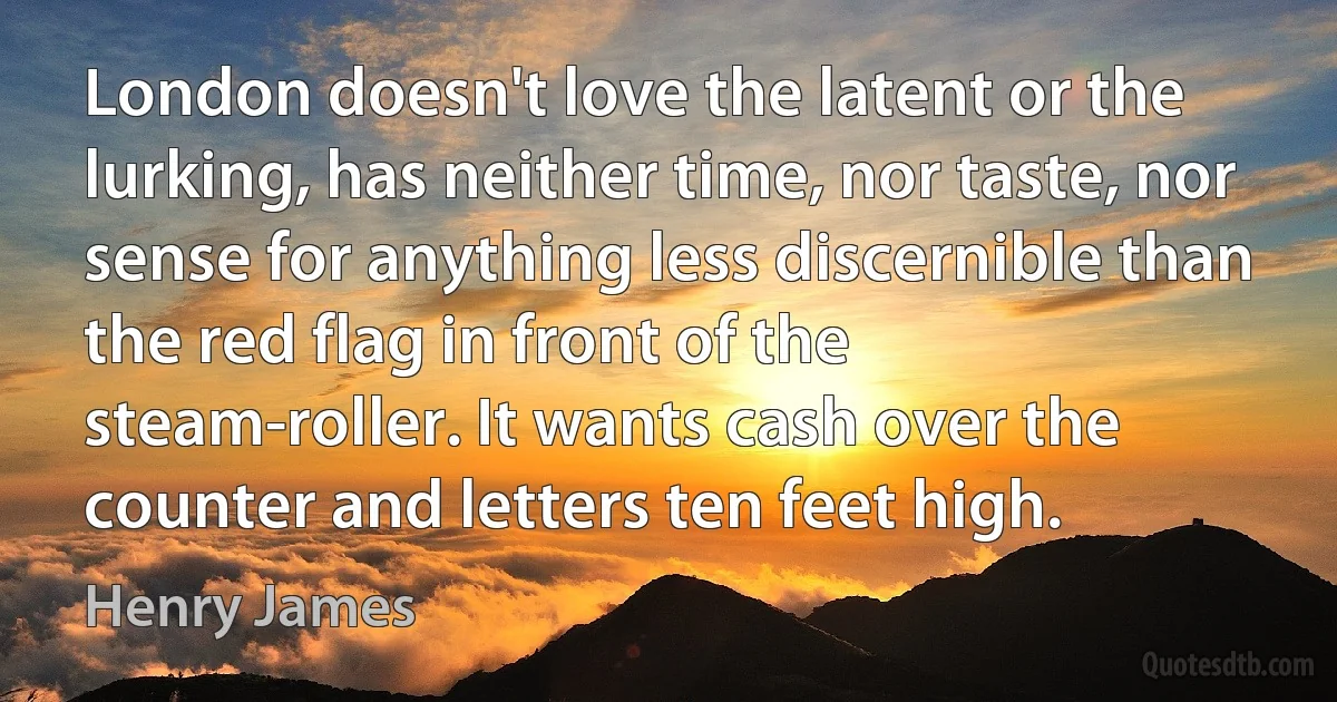 London doesn't love the latent or the lurking, has neither time, nor taste, nor sense for anything less discernible than the red flag in front of the steam-roller. It wants cash over the counter and letters ten feet high. (Henry James)