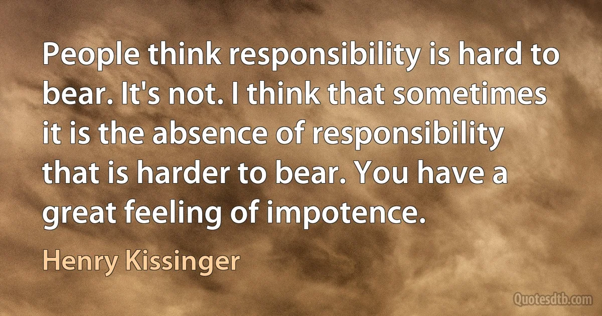 People think responsibility is hard to bear. It's not. I think that sometimes it is the absence of responsibility that is harder to bear. You have a great feeling of impotence. (Henry Kissinger)