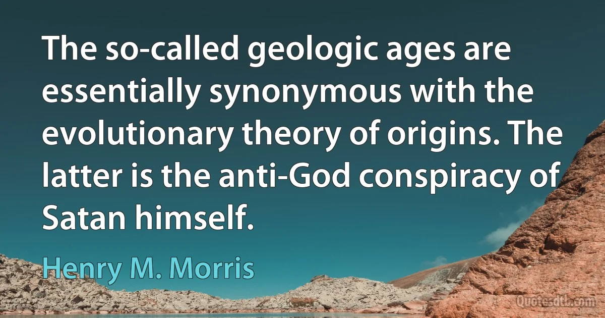 The so-called geologic ages are essentially synonymous with the evolutionary theory of origins. The latter is the anti-God conspiracy of Satan himself. (Henry M. Morris)