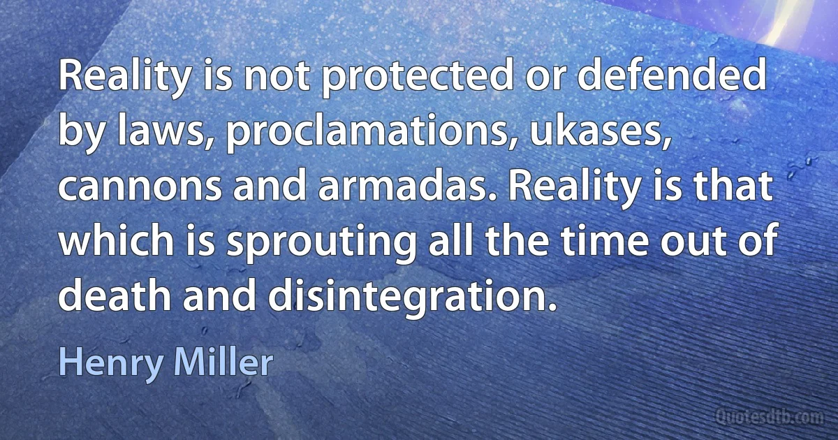 Reality is not protected or defended by laws, proclamations, ukases, cannons and armadas. Reality is that which is sprouting all the time out of death and disintegration. (Henry Miller)