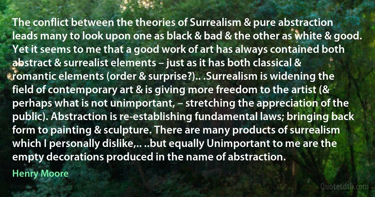 The conflict between the theories of Surrealism & pure abstraction leads many to look upon one as black & bad & the other as white & good. Yet it seems to me that a good work of art has always contained both abstract & surrealist elements – just as it has both classical & romantic elements (order & surprise?).. .Surrealism is widening the field of contemporary art & is giving more freedom to the artist (& perhaps what is not unimportant, – stretching the appreciation of the public). Abstraction is re-establishing fundamental laws; bringing back form to painting & sculpture. There are many products of surrealism which I personally dislike,.. ..but equally Unimportant to me are the empty decorations produced in the name of abstraction. (Henry Moore)