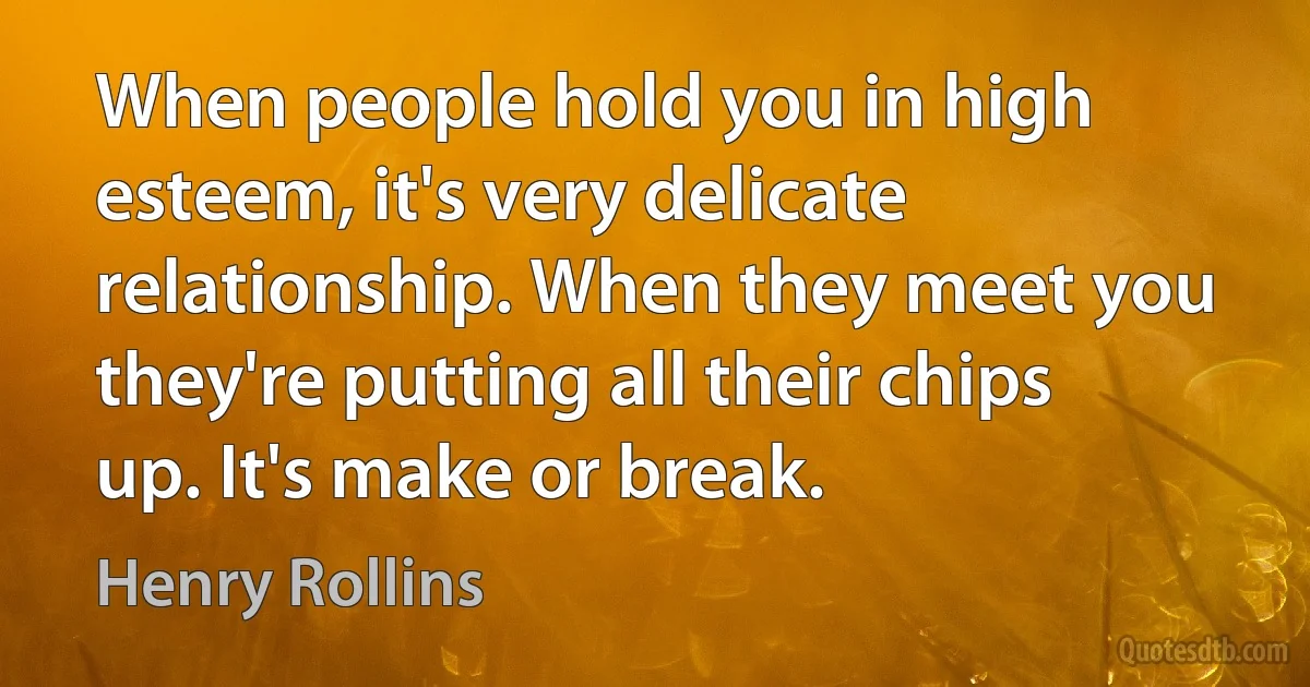 When people hold you in high esteem, it's very delicate relationship. When they meet you they're putting all their chips up. It's make or break. (Henry Rollins)