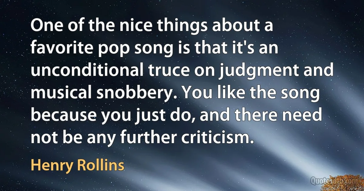 One of the nice things about a favorite pop song is that it's an unconditional truce on judgment and musical snobbery. You like the song because you just do, and there need not be any further criticism. (Henry Rollins)