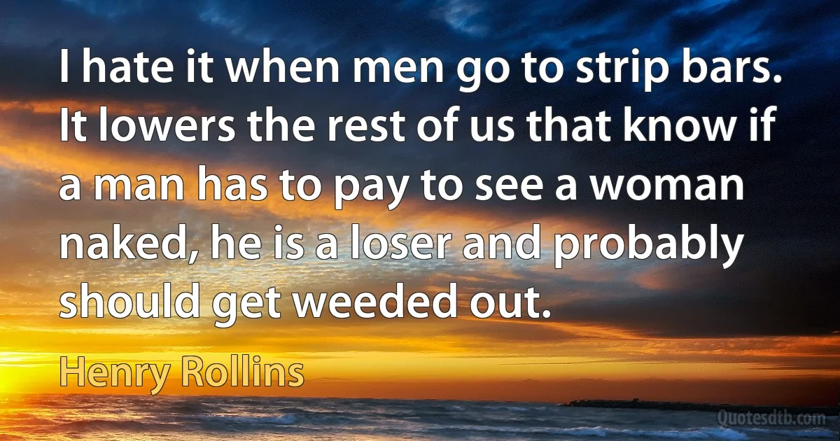 I hate it when men go to strip bars. It lowers the rest of us that know if a man has to pay to see a woman naked, he is a loser and probably should get weeded out. (Henry Rollins)