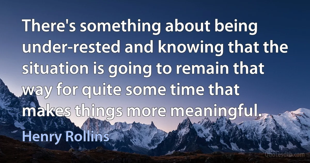 There's something about being under-rested and knowing that the situation is going to remain that way for quite some time that makes things more meaningful. (Henry Rollins)