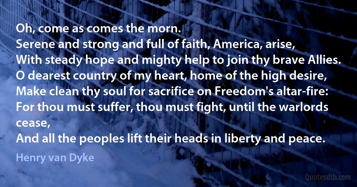 Oh, come as comes the morn.
Serene and strong and full of faith, America, arise,
With steady hope and mighty help to join thy brave Allies.
O dearest country of my heart, home of the high desire,
Make clean thy soul for sacrifice on Freedom's altar-fire:
For thou must suffer, thou must fight, until the warlords cease,
And all the peoples lift their heads in liberty and peace. (Henry van Dyke)