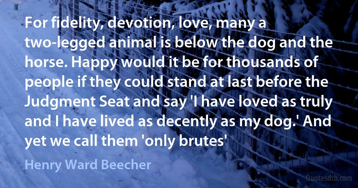 For fidelity, devotion, love, many a two-legged animal is below the dog and the horse. Happy would it be for thousands of people if they could stand at last before the Judgment Seat and say 'I have loved as truly and I have lived as decently as my dog.' And yet we call them 'only brutes' (Henry Ward Beecher)