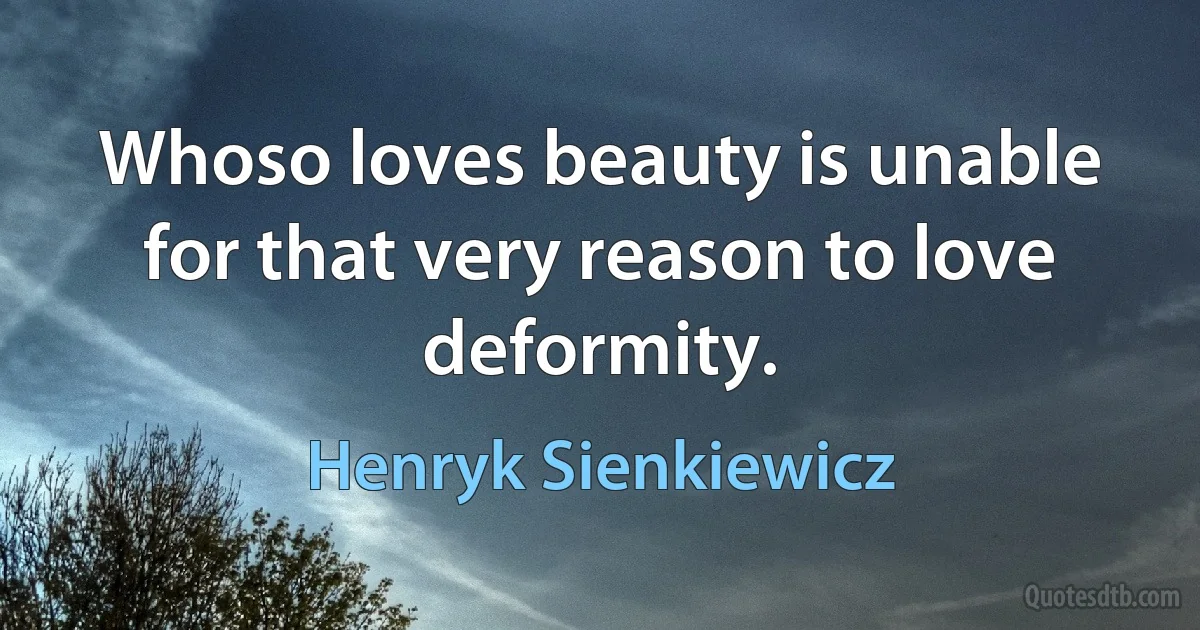 Whoso loves beauty is unable for that very reason to love deformity. (Henryk Sienkiewicz)