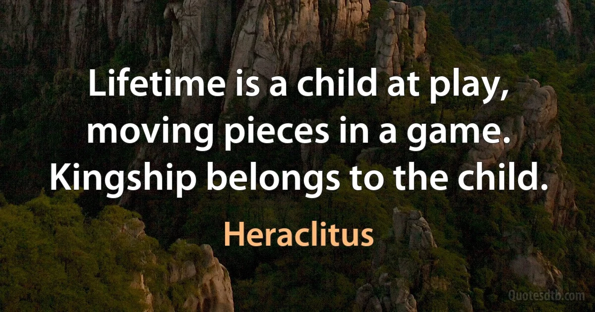 Lifetime is a child at play, moving pieces in a game. Kingship belongs to the child. (Heraclitus)