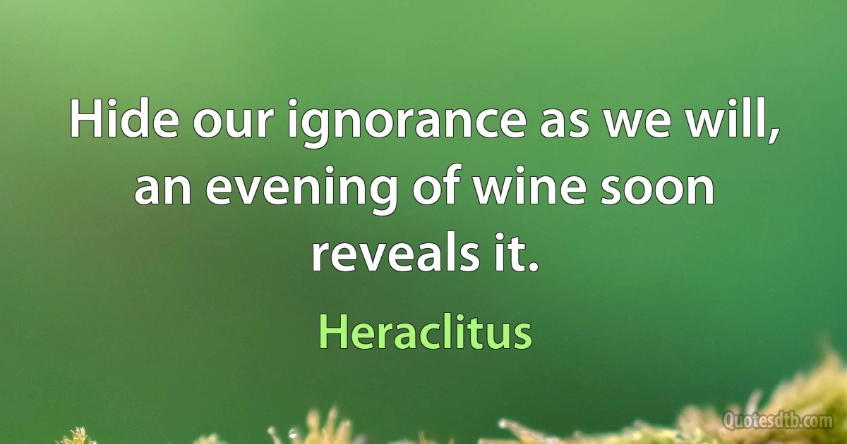 Hide our ignorance as we will, an evening of wine soon reveals it. (Heraclitus)