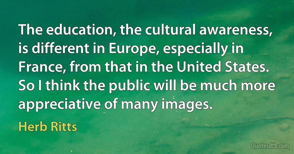 The education, the cultural awareness, is different in Europe, especially in France, from that in the United States. So I think the public will be much more appreciative of many images. (Herb Ritts)