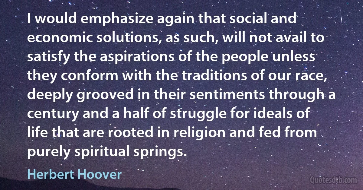 I would emphasize again that social and economic solutions, as such, will not avail to satisfy the aspirations of the people unless they conform with the traditions of our race, deeply grooved in their sentiments through a century and a half of struggle for ideals of life that are rooted in religion and fed from purely spiritual springs. (Herbert Hoover)